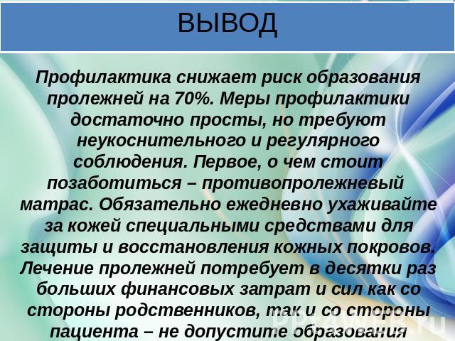 ВЫВОД Профилактика снижает риск образования пролежней на 70%. Меры профилактики достаточно просты, но требуют неукоснительного и регулярного соблюдения. Первое, о чем стоит позаботиться – противопролежневый матрас. Обязательно ежедневно ухаживайте з…