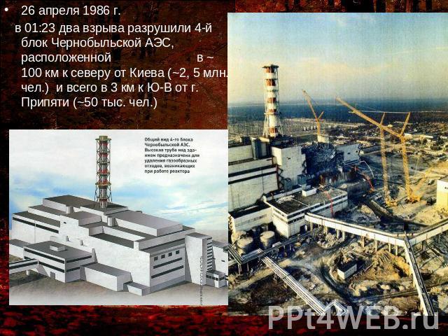 26 апреля 1986 г. 26 апреля 1986 г. в 01:23 два взрыва разрушили 4-й блок Чернобыльской АЭС, расположенной в ~ 100 км к северу от Киева (~2, 5 млн. чел.) и всего в 3 км к Ю-В от г. Припяти (~50 тыс. чел.)