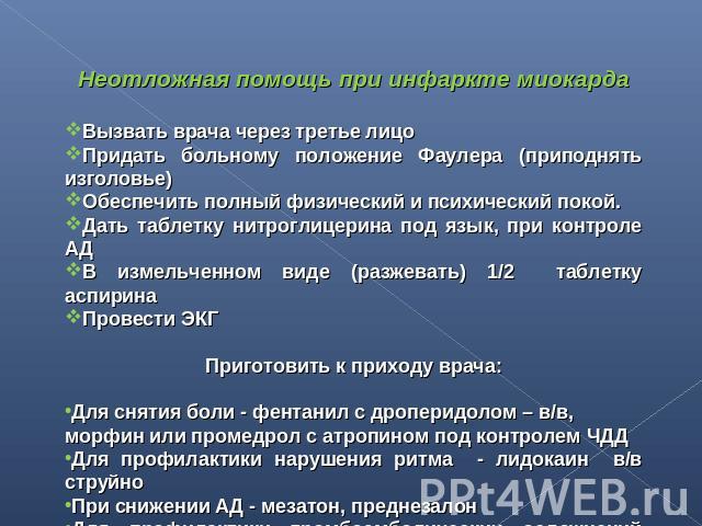 Неотложная помощь при инфаркте миокардаВызвать врача через третье лицоПридать больному положение Фаулера (приподнять изголовье)Обеспечить полный физический и психический покой.Дать таблетку нитроглицерина под язык, при контроле АДВ измельченном виде…