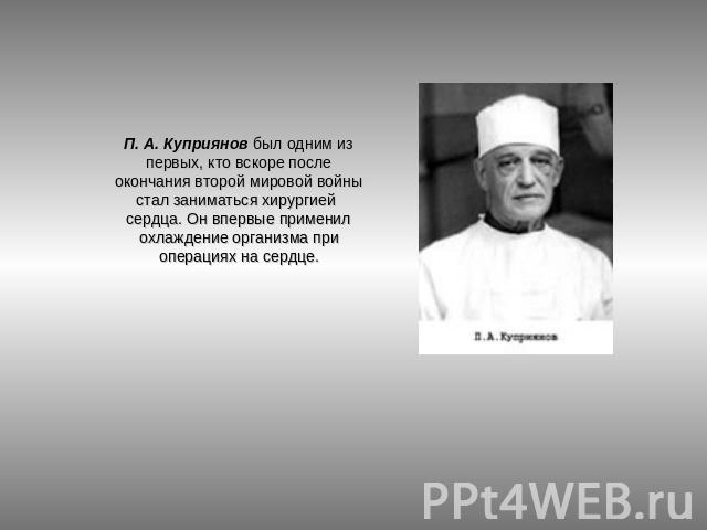 П. А. Куприянов был одним из первых, кто вскоре после окончания второй мировой войны стал заниматься хирургией сердца. Он впервые применил охлаждение организма при операциях на сердце.