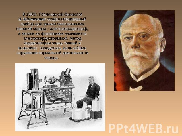 В 1903г. Голландский физиолог В.Эйнтховен создал специальный прибор для записи электрических явлений сердца - электрокардиограф, а запись на фотопленке называется электрокардиограммой. Метод кардиографии очень точный и позволяет определить мельчайши…