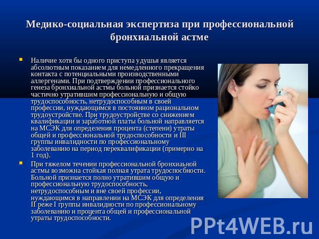 Медико-социальная экспертиза при профессиональной бронхиальной астме Наличие хотя бы одного приступа удушья является абсолютным показанием для немедленного прекращения контакта с потенциальными производственными аллергенами. При подтверждении профес…