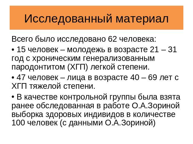 Исследованный материал Всего было исследовано 62 человека: 15 человек – молодежь в возрасте 21 – 31 год с хроническим генерализованным пародонтитом (ХГП) легкой степени. 47 человек – лица в возрасте 40 – 69 лет с ХГП тяжелой степени. В качестве конт…