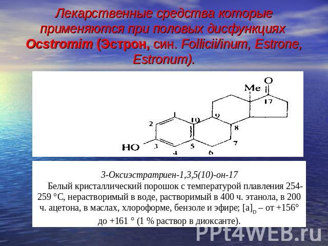 Лекарственные средства которые применяются при половых дисфункциях Ocstromim (Эстрон, син. Follicii/inum, Estrone, Estronum). 3-Оксиэстратриен-1,3,5(10)-он-17Белый кристаллический порошок с температурой плавления 254-259 °С, нерастворимый в воде, ра…
