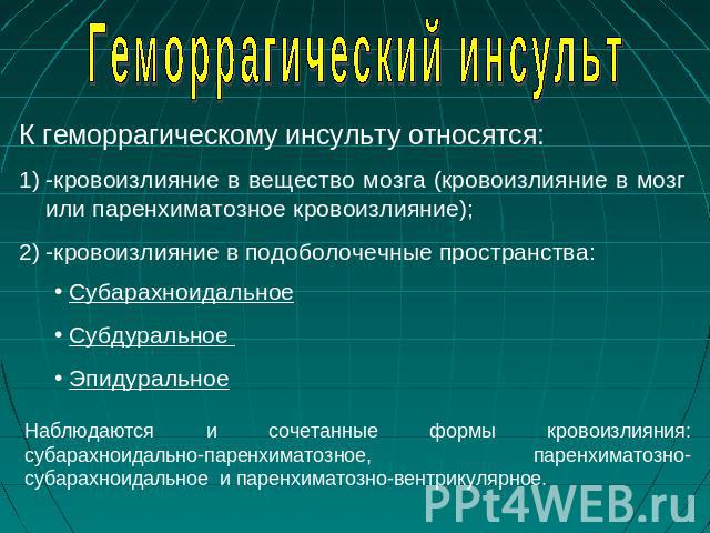 Геморрагический инсульт К геморрагическому инсульту относятся: -кровоизлияние в вещество мозга (кровоизлияние в мозг или паренхиматозное кровоизлияние);-кровоизлияние в подоболочечные пространства: Субарахноидальное Субдуральное Эпидуральное Наблюда…