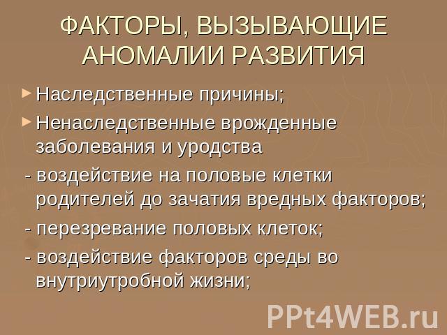 ФАКТОРЫ, ВЫЗЫВАЮЩИЕ АНОМАЛИИ РАЗВИТИЯ Наследственные причины;Ненаследственные врожденные заболевания и уродства - воздействие на половые клетки родителей до зачатия вредных факторов; - перезревание половых клеток; - воздействие факторов среды во вну…