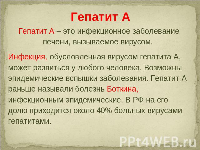 Гепатит А Гепатит А – это инфекционное заболевание печени, вызываемое вирусом. Инфекция, обусловленная вирусом гепатита А, может развиться у любого человека. Возможны эпидемические вспышки заболевания. Гепатит А раньше называли болезнь Боткина, инфе…