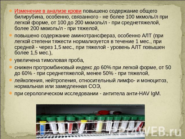 Изменение в анализе крови повышено содержание общего билирубина, особенно, связанного - не более 100 мкмоль/л при легкой форме, от 100 до 200 мкмоль/л - при среднетяжелой, более 200 мкмоль/л - при тяжелой, повышено содержание аминотрансфераз, особен…