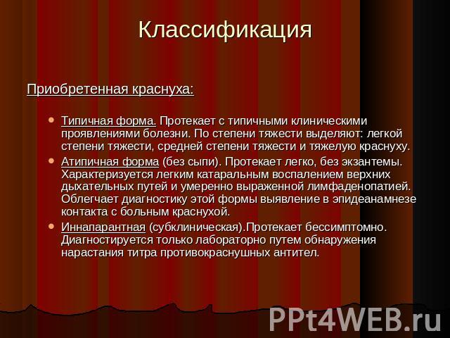 Классификация Приобретенная краснуха:Типичная форма. Протекает с типичными клиническими проявлениями болезни. По степени тяжести выделяют: легкой степени тяжести, средней степени тяжести и тяжелую краснуху. Атипичная форма (без сыпи). Протекает легк…