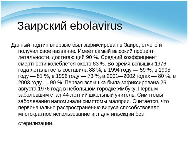 Заирский ebolavirus Данный подтип впервые был зафиксирован в Заире, отчего и получил свое название. Имеет самый высокий процент летальности, достигающий 90 %. Средний коэффициент смертности колеблется около 83 %. Во время вспышки 1976 года летальнос…