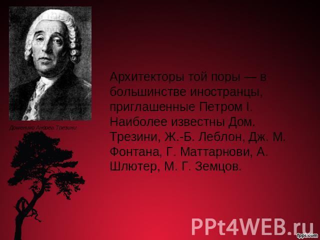 Архитекторы той поры — в большинстве иностранцы, приглашенные Петром I. Наиболее известны Дом. Трезини, Ж.-Б. Леблон, Дж. М. Фонтана, Г. Маттарнови, А. Шлютер, М. Г. Земцов.