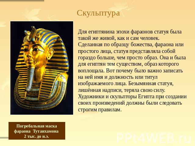Скульптура Для египтянина эпохи фараонов статуя была такой же живой, как и сам человек.Сделанная по образцу божества, фараона или простого лица, статуя представляла собой гораздо больше, чем просто образ. Она и была для египтян тем существом, образ …