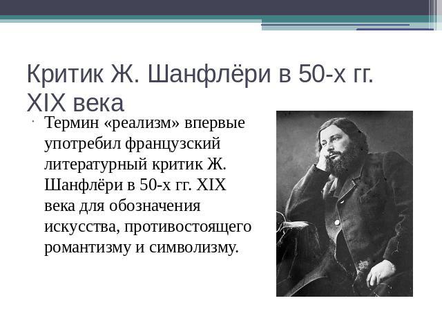 Критик Ж. Шанфлёри в 50-х гг. XIX века Термин «реализм» впервые употребил французский литературный критик Ж. Шанфлёри в 50-х гг. XIX века для обозначения искусства, противостоящего романтизму и символизму.