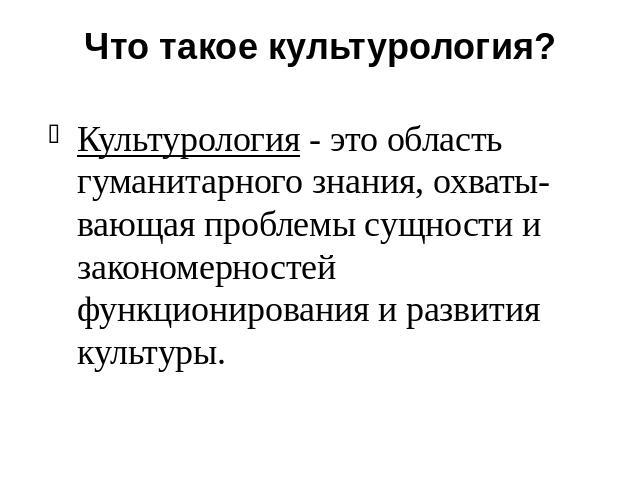 Что такое культурология? Культурология - это область гуманитарного знания, охваты- вающая проблемы сущности и закономерностей функционирования и развития культуры.