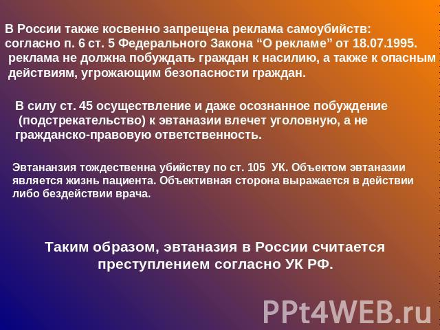 В России также косвенно запрещена реклама самоубийств: согласно п. 6 ст. 5 Федерального Закона “О рекламе” от 18.07.1995. реклама не должна побуждать граждан к насилию, а также к опасным действиям, угрожающим безопасности граждан. В силу ст. 45 осущ…