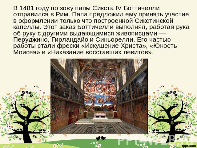 В 1481 году по зову папы Сикста IV Боттичелли отправился в Рим. Папа предложил ему принять участие в оформлении только что построенной Сикстинской капеллы. Этот заказ Боттичелли выполнял, работая рука об руку с другими выдающимися живописцами — Перу…