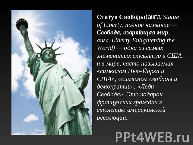 Статуя Свободы(англ. Statue of Liberty, полное название — Свобода, озаряющая мир, англ. Liberty Enlightening the World) — одна из самых знаменитых скульптур в США и в мире, часто называемая «символом Нью-Йорка и США», «символом свободы и демократии»…