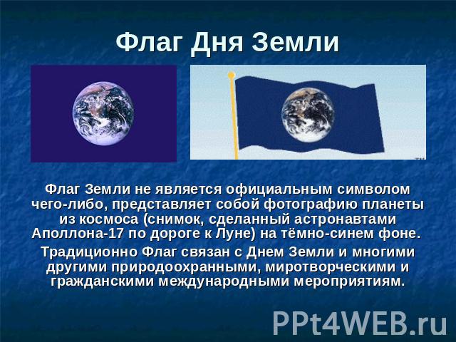 Флаг Дня Земли Флаг Земли не является официальным символом чего-либо, представляет собой фотографию планеты из космоса (снимок, сделанный астронавтами Аполлона-17 по дороге к Луне) на тёмно-синем фоне. Традиционно Флаг связан с Днем Земли и многими …