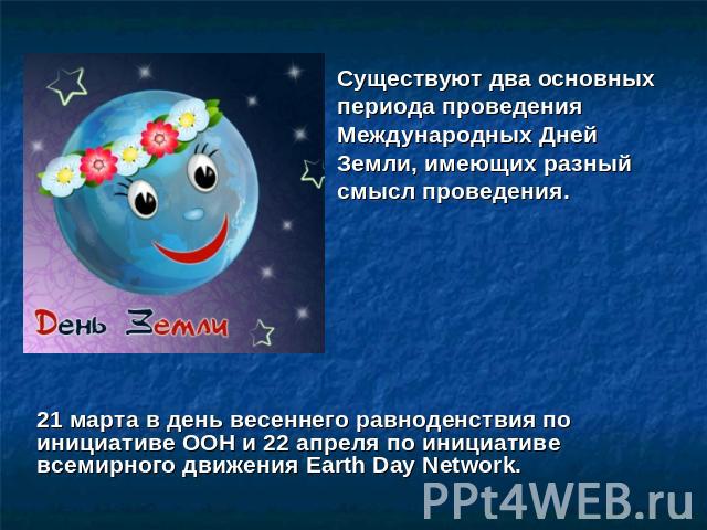 Существуют два основных периода проведения Международных Дней Земли, имеющих разный смысл проведения. 21 марта в день весеннего равноденствия по инициативе ООН и 22 апреля по инициативе всемирного движения Earth Day Network.