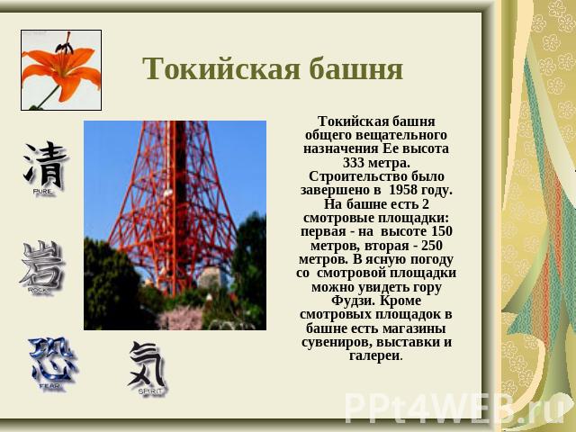 Токийская башня Токийская башня общего вещательного назначения Ее высота 333 метра. Строительство было завершено в 1958 году. На башне есть 2 смотровые площадки: первая - на высоте 150 метров, вторая - 250 метров. В ясную погоду со смотровой площадк…