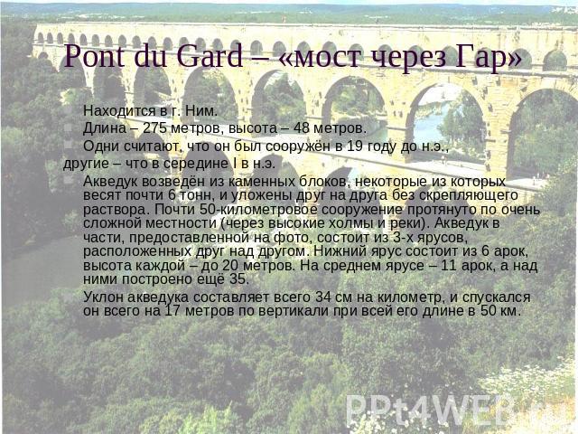 Pont du Gard – «мост через Гар» Находится в г. Ним.Длина – 275 метров, высота – 48 метров.Одни считают, что он был сооружён в 19 году до н.э., другие – что в середине I в н.э.Акведук возведён из каменных блоков, некоторые из которых весят почти 6 то…