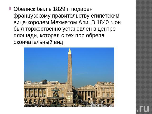 Обелиск был в 1829 г. подарен французскому правительству египетским вице-королем Мехметом Али. В 1840 г. он был торжественно установлен в центре площади, которая с тех пор обрела окончательный вид.