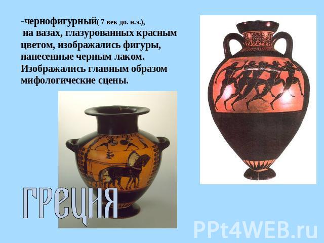 -чернофигурный( 7 век до. н.э.), на вазах, глазурованных красным цветом, изображались фигуры, нанесенные черным лаком. Изображались главным образом мифологические сцены. Греция