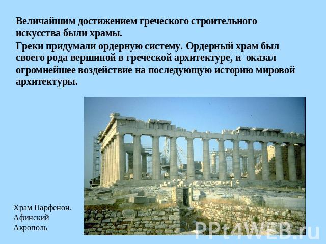 Величайшим достижением греческого строительного искусства были храмы. Греки придумали ордерную систему. Ордерный храм был своего рода вершиной в греческой архитектуре, и оказал огромнейшее воздействие на последующую историю мировой архитектуры. Храм…
