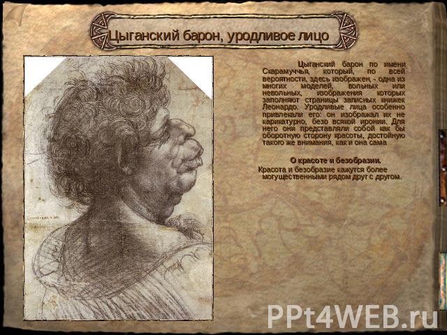 Цыганский барон, уродливое лицо Цыганский барон по имени Скарамуччья, который, по всей вероятности, здесь изображен, - одна из многих моделей, вольных или невольных, изображения которых заполняют страницы записных книжек Леонардо. Уродливые лица осо…