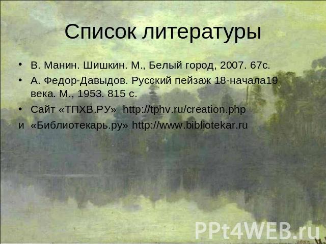 Список литературы В. Манин. Шишкин. М., Белый город, 2007. 67с.А. Федор-Давыдов. Русский пейзаж 18-начала19 века. М., 1953. 815 с.Сайт «ТПХВ.РУ» http://tphv.ru/creation.php и «Библиотекарь.ру» http://www.bibliotekar.ru