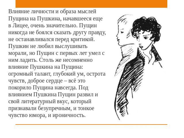 Влияние личности и образа мыслей Пущина на Пушкина, начавшееся еще в Лицее, очень значительно. Пущин никогда не боялся сказать другу правду, не останавливался перед критикой. Пушкин не любил выслушивать морали, но Пущин с первых лет умел с ним ладит…