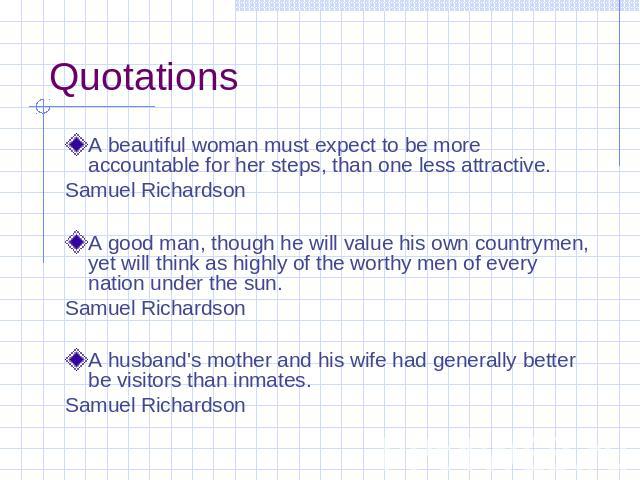 Quotations A beautiful woman must expect to be more accountable for her steps, than one less attractive. Samuel Richardson A good man, though he will value his own countrymen, yet will think as highly of the worthy men of every nation under the sun.…