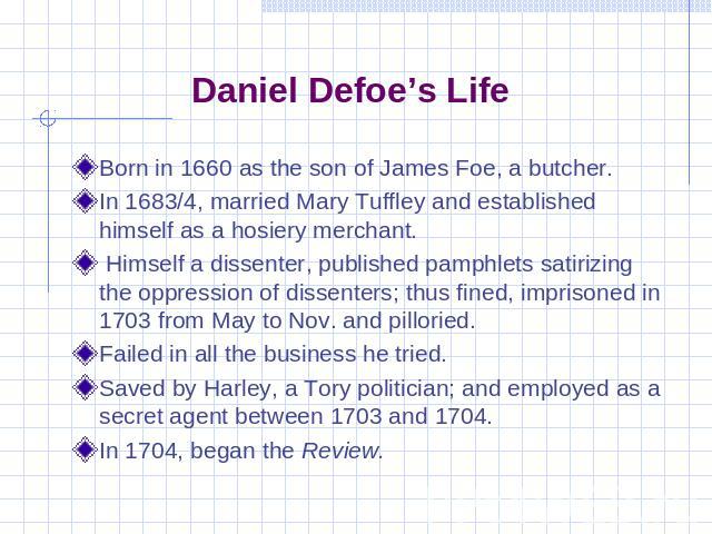 Daniel Defoe’s Life Born in 1660 as the son of James Foe, a butcher.In 1683/4, married Mary Tuffley and established himself as a hosiery merchant. Himself a dissenter, published pamphlets satirizing the oppression of dissenters; thus fined, imprison…