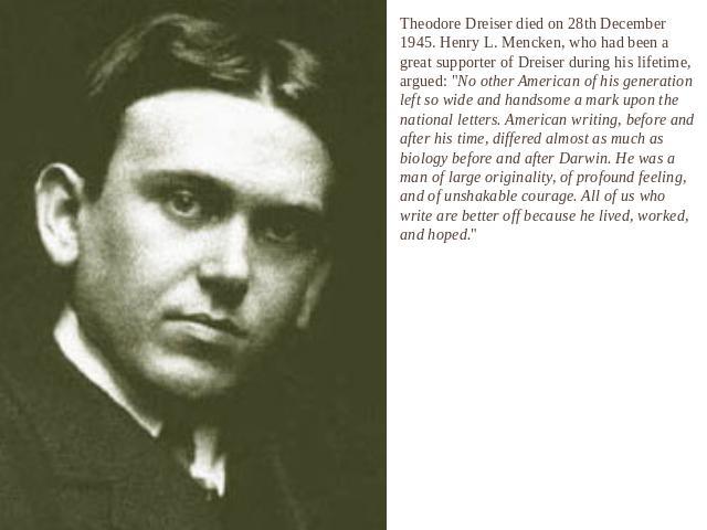 Theodore Dreiser died on 28th December 1945. Henry L. Mencken, who had been a great supporter of Dreiser during his lifetime, argued: 