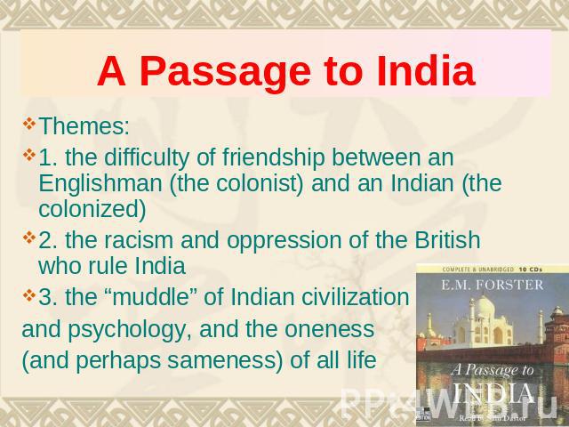 A Passage to India Themes:1. the difficulty of friendship between an Englishman (the colonist) and an Indian (the colonized)2. the racism and oppression of the British who rule India3. the “muddle” of Indian civilization and psychology, and the onen…