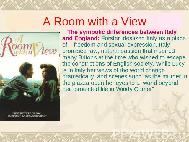 A Room with a View The symbolic differences between Italy and England: Forster idealized Italy as a place of freedom and sexual expression. Italy promised raw, natural passion that inspired many Britons at the time who wished to escape the constrict…