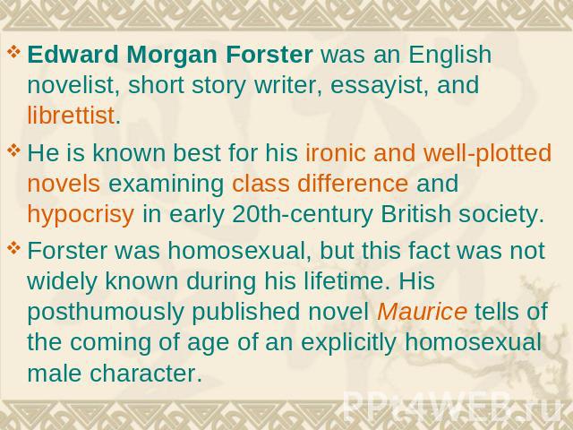 Edward Morgan Forster was an English novelist, short story writer, essayist, and librettist. He is known best for his ironic and well-plotted novels examining class difference and hypocrisy in early 20th-century British society. Forster was homosexu…