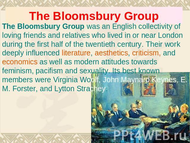 The Bloomsbury Group The Bloomsbury Group was an English collectivity of loving friends and relatives who lived in or near London during the first half of the twentieth century. Their work deeply influenced literature, aesthetics, criticism, and eco…