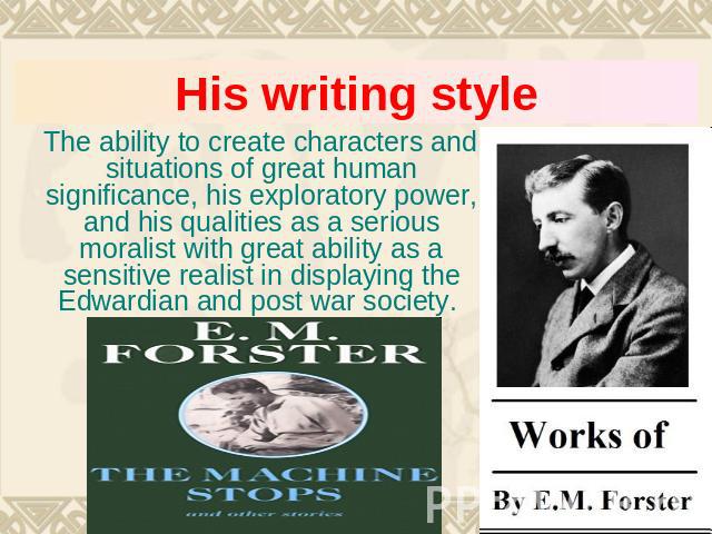 His writing style The ability to create characters and situations of great human significance, his exploratory power, and his qualities as a serious moralist with great ability as a sensitive realist in displaying the Edwardian and post war society.
