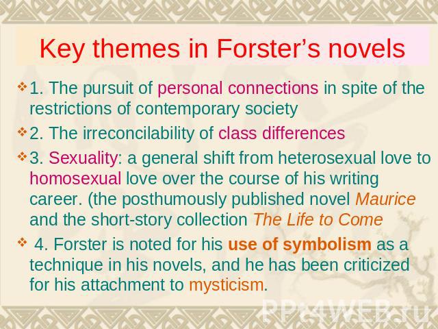 Key themes in Forster’s novels 1. The pursuit of personal connections in spite of the restrictions of contemporary society2. The irreconcilability of class differences3. Sexuality: a general shift from heterosexual love to homosexual love over the c…