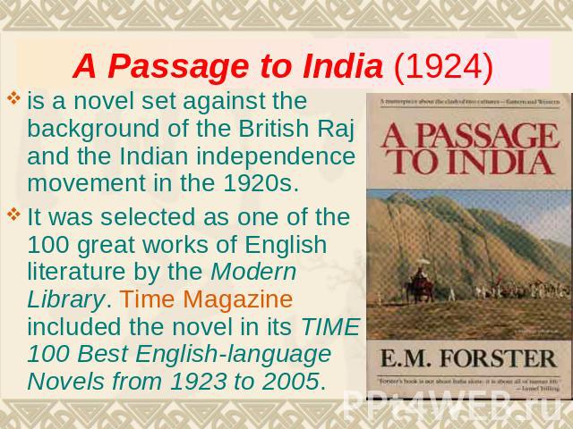 A Passage to India (1924) is a novel set against the background of the British Raj and the Indian independence movement in the 1920s. It was selected as one of the 100 great works of English literature by the Modern Library. Time Magazine included t…