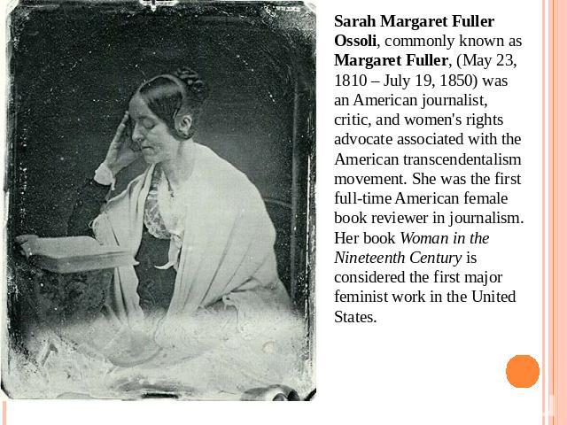 Sarah Margaret Fuller Ossoli, commonly known as Margaret Fuller, (May 23, 1810 – July 19, 1850) was an American journalist, critic, and women's rights advocate associated with the American transcendentalism movement. She was the first full-time Amer…