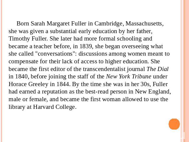 Born Sarah Margaret Fuller in Cambridge, Massachusetts, she was given a substantial early education by her father, Timothy Fuller. She later had more formal schooling and became a teacher before, in 1839, she began overseeing what she called 