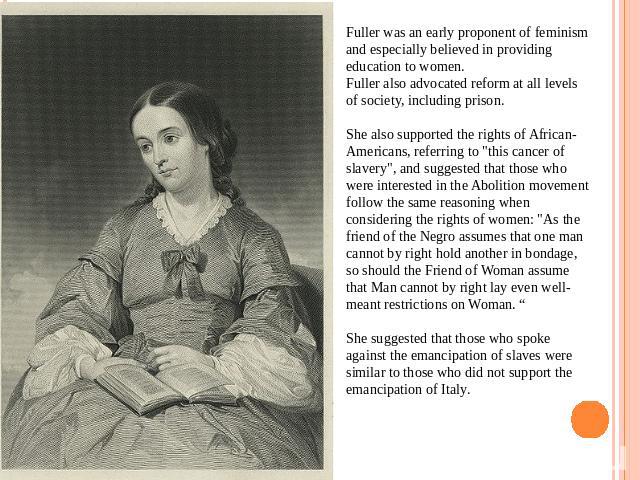 Fuller was an early proponent of feminism and especially believed in providing education to women.Fuller also advocated reform at all levels of society, including prison.She also supported the rights of African-Americans, referring to 