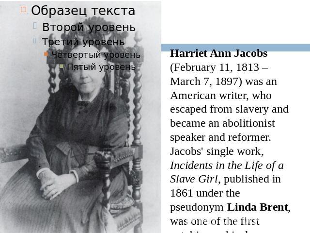 Harriet Ann Jacobs (February 11, 1813 – March 7, 1897) was an American writer, who escaped from slavery and became an abolitionist speaker and reformer. Jacobs' single work, Incidents in the Life of a Slave Girl, published in 1861 under the pseudony…