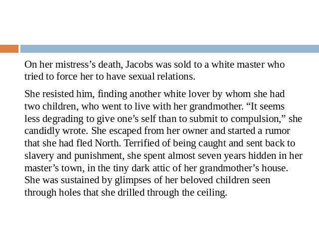 On her mistress’s death, Jacobs was sold to a white master who tried to force her to have sexual relations.She resisted him, finding another white lover by whom she had two children, who went to live with her grandmother. “It seems less degrading to…