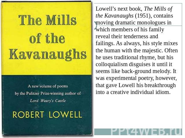 Lowell’s next book, The Mills of the Kavanaughs (1951), contains moving dramatic monologues in which members of his family reveal their tenderness and failings. As always, his style mixes the human with the majestic. Often he uses traditional rhyme,…