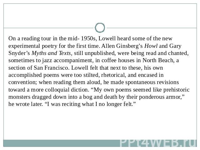 On a reading tour in the mid- 1950s, Lowell heard some of the new experimental poetry for the first time. Allen Ginsberg’s Howl and Gary Snyder’s Myths and Texts, still unpublished, were being read and chanted, sometimes to jazz accompaniment, in co…