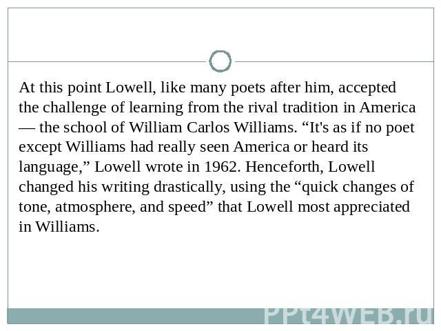 At this point Lowell, like many poets after him, accepted the challenge of learning from the rival tradition in America — the school of William Carlos Williams. “It's as if no poet except Williams had really seen America or heard its language,” Lowe…