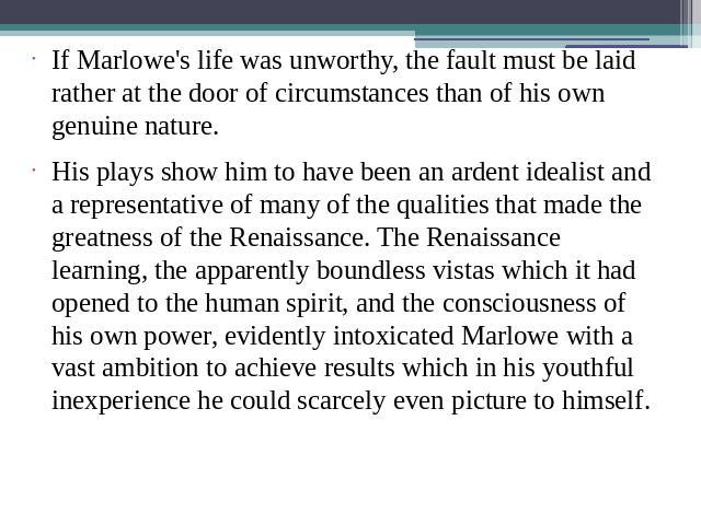 If Marlowe's life was unworthy, the fault must be laid rather at the door of circumstances than of his own genuine nature.His plays show him to have been an ardent idealist and a representative of many of the qualities that made the greatness of the…